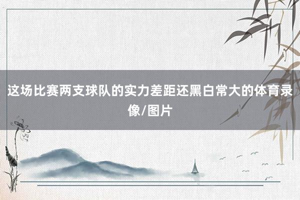 这场比赛两支球队的实力差距还黑白常大的体育录像/图片