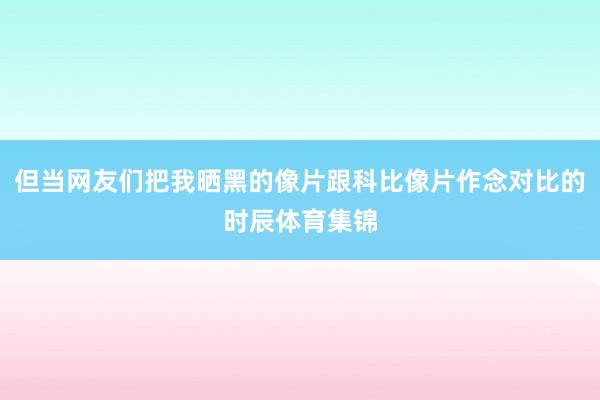 但当网友们把我晒黑的像片跟科比像片作念对比的时辰体育集锦