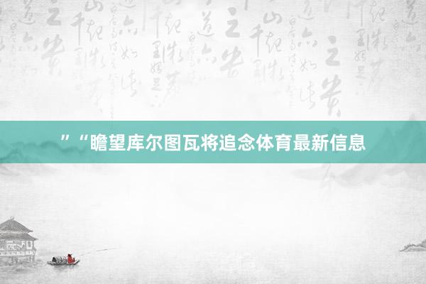 ”　　“瞻望库尔图瓦将追念体育最新信息