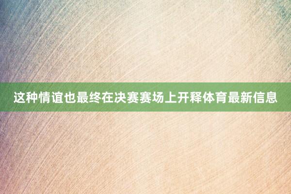 这种情谊也最终在决赛赛场上开释体育最新信息