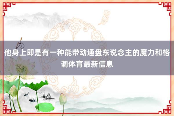 他身上即是有一种能带动通盘东说念主的魔力和格调体育最新信息