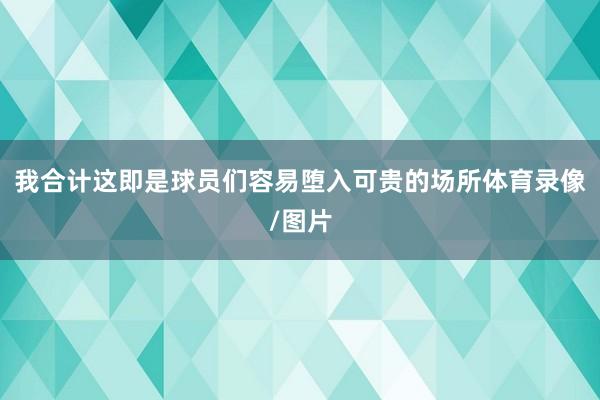 我合计这即是球员们容易堕入可贵的场所体育录像/图片