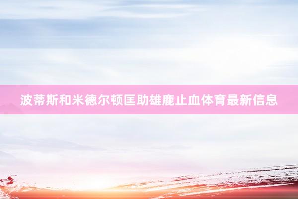 波蒂斯和米德尔顿匡助雄鹿止血体育最新信息