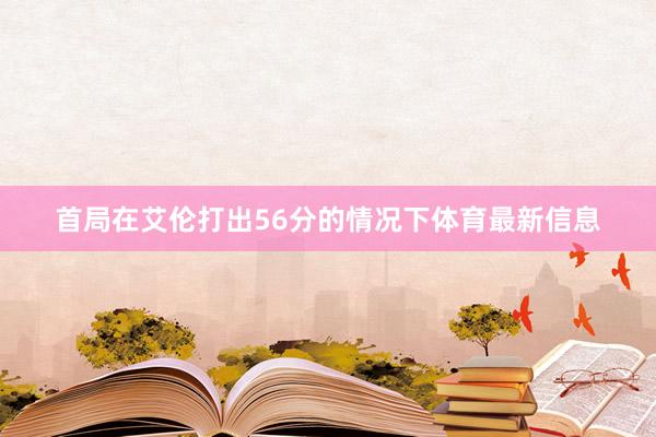 首局在艾伦打出56分的情况下体育最新信息