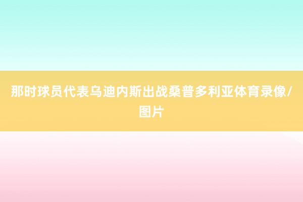 那时球员代表乌迪内斯出战桑普多利亚体育录像/图片