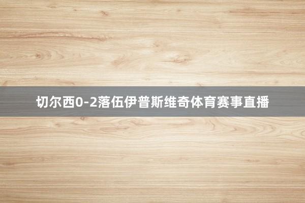 切尔西0-2落伍伊普斯维奇体育赛事直播