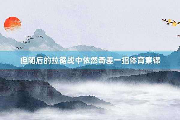 但随后的拉锯战中依然奇差一招体育集锦