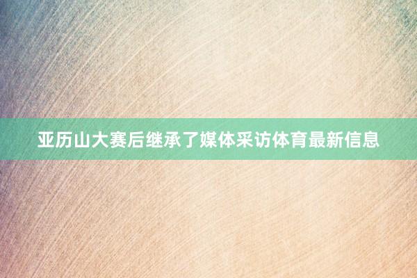 亚历山大赛后继承了媒体采访体育最新信息