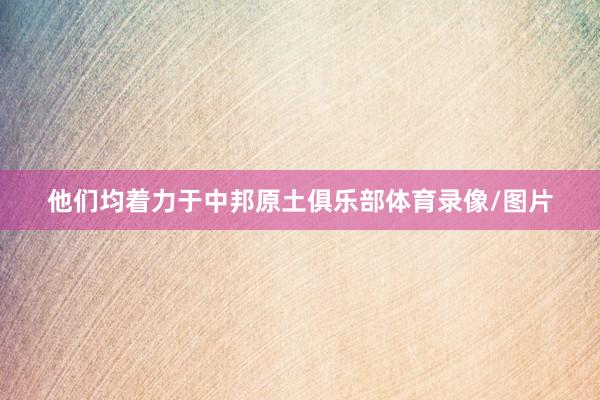 他们均着力于中邦原土俱乐部体育录像/图片