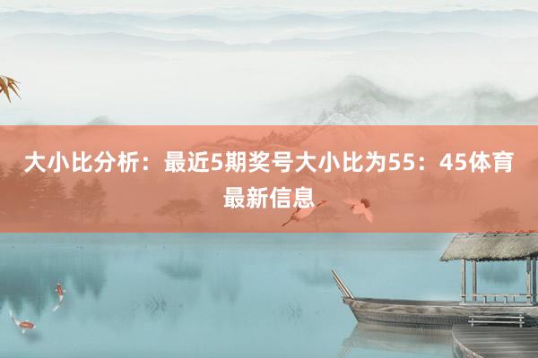 大小比分析：最近5期奖号大小比为55：45体育最新信息