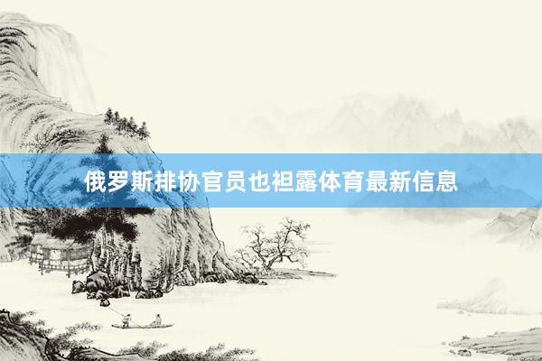 俄罗斯排协官员也袒露体育最新信息