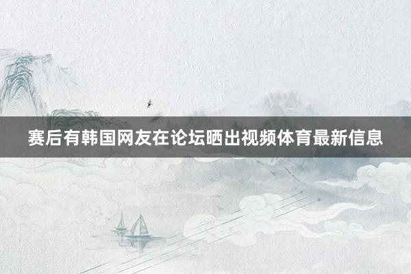 赛后有韩国网友在论坛晒出视频体育最新信息