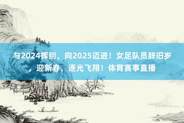 与2024挥别，向2025迈进！女足队员辞旧岁，迎新春，逐光飞翔！体育赛事直播