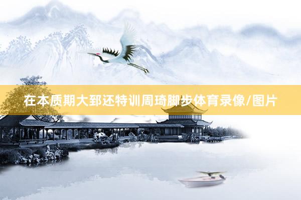 在本质期大郅还特训周琦脚步体育录像/图片