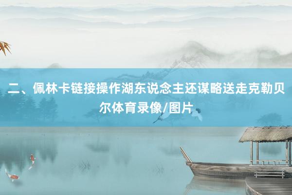 二、佩林卡链接操作湖东说念主还谋略送走克勒贝尔体育录像/图片