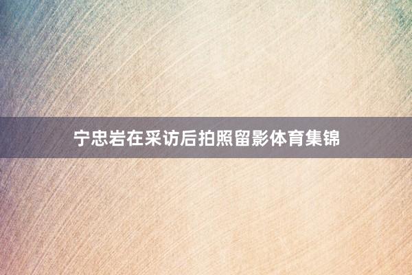 宁忠岩在采访后拍照留影体育集锦