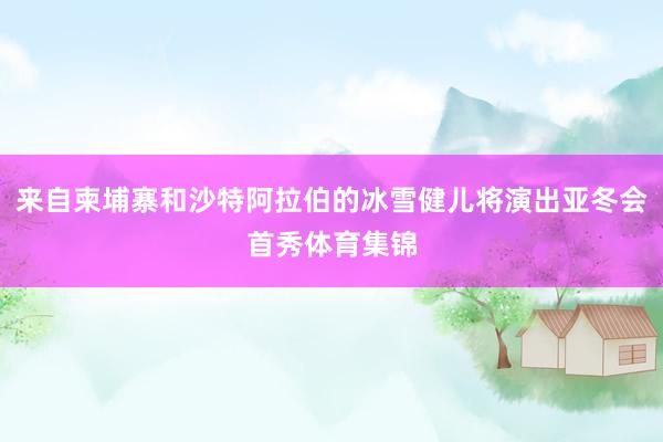 来自柬埔寨和沙特阿拉伯的冰雪健儿将演出亚冬会首秀体育集锦