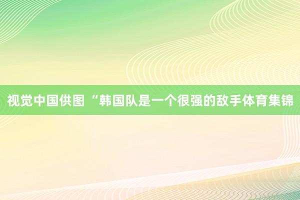 视觉中国供图　　 “韩国队是一个很强的敌手体育集锦