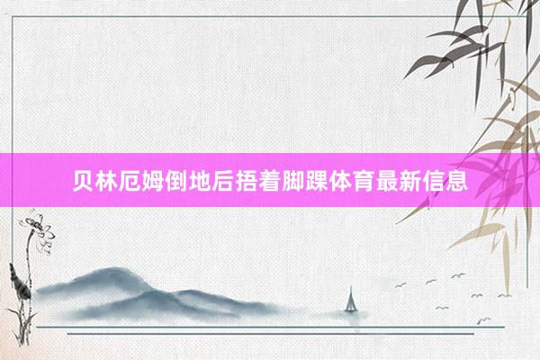 贝林厄姆倒地后捂着脚踝体育最新信息