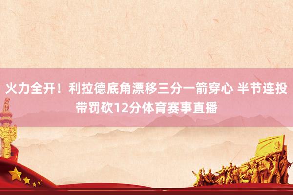 火力全开！利拉德底角漂移三分一箭穿心 半节连投带罚砍12分体育赛事直播