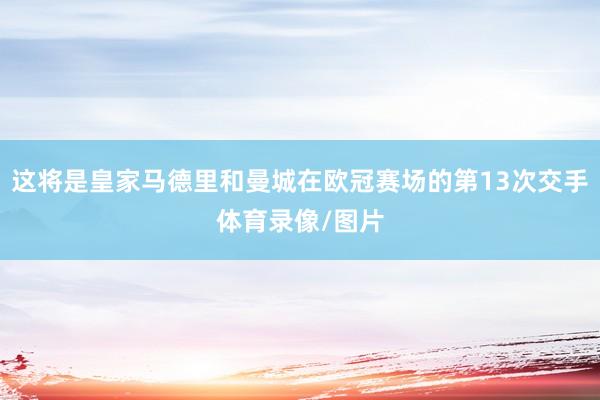 这将是皇家马德里和曼城在欧冠赛场的第13次交手体育录像/图片