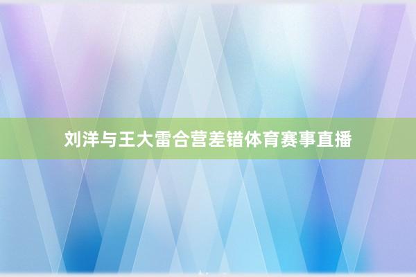 刘洋与王大雷合营差错体育赛事直播