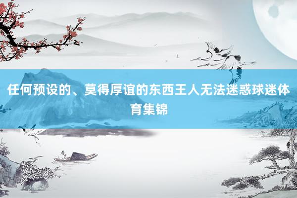 任何预设的、莫得厚谊的东西王人无法迷惑球迷体育集锦