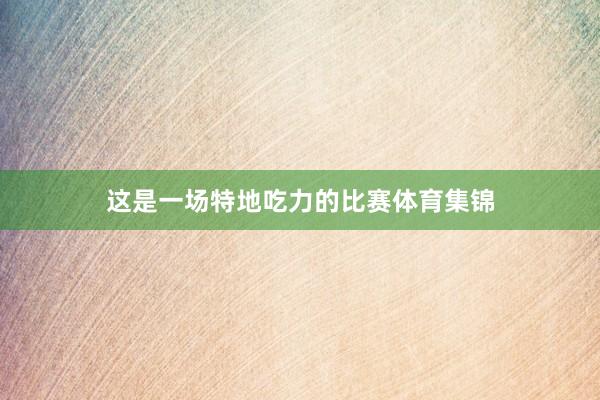 这是一场特地吃力的比赛体育集锦