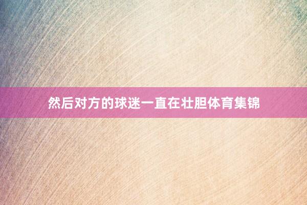 然后对方的球迷一直在壮胆体育集锦