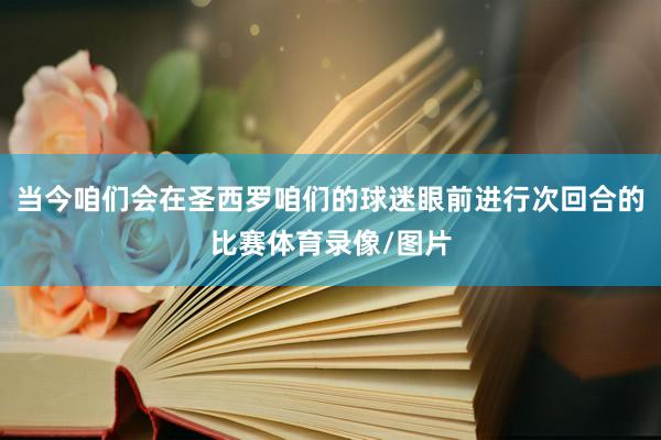 当今咱们会在圣西罗咱们的球迷眼前进行次回合的比赛体育录像/图片