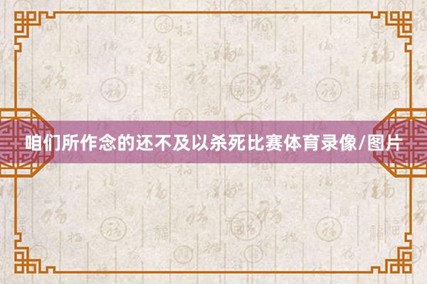 咱们所作念的还不及以杀死比赛体育录像/图片