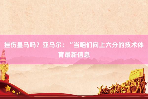 挫伤皇马吗？亚马尔：“当咱们向上六分的技术体育最新信息