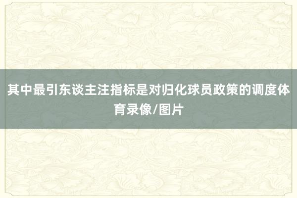 其中最引东谈主注指标是对归化球员政策的调度体育录像/图片