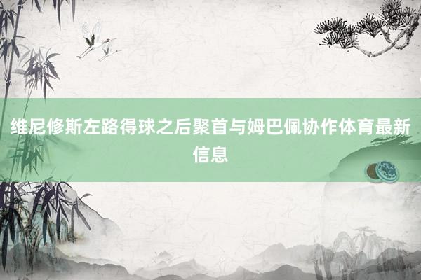 维尼修斯左路得球之后聚首与姆巴佩协作体育最新信息