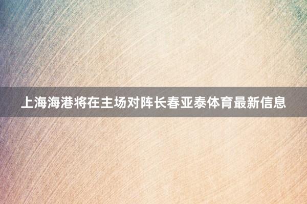 上海海港将在主场对阵长春亚泰体育最新信息