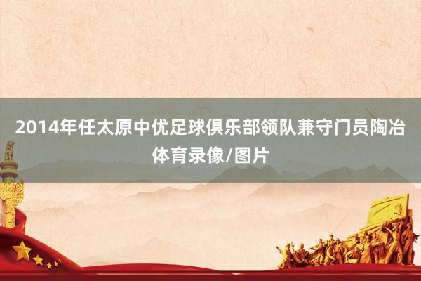 2014年任太原中优足球俱乐部领队兼守门员陶冶体育录像/图片