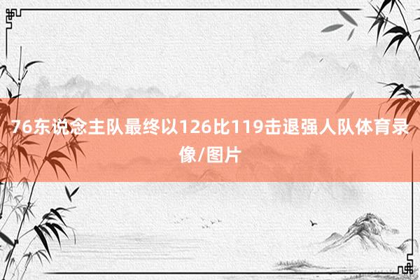 76东说念主队最终以126比119击退强人队体育录像/图片