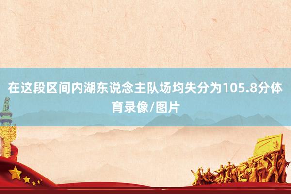在这段区间内湖东说念主队场均失分为105.8分体育录像/图片