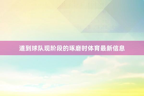 道到球队现阶段的琢磨时体育最新信息