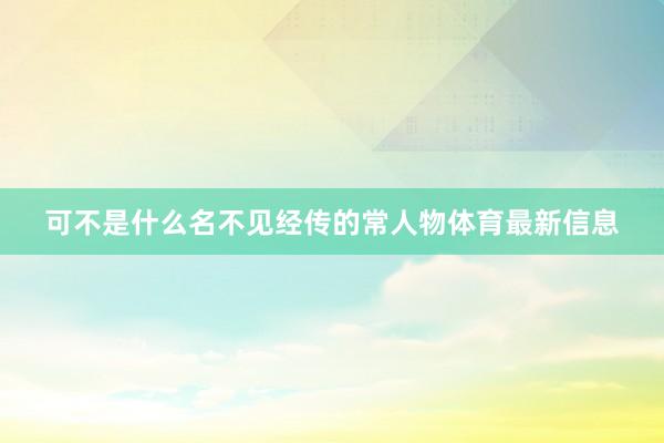可不是什么名不见经传的常人物体育最新信息