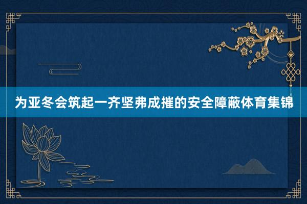 为亚冬会筑起一齐坚弗成摧的安全障蔽体育集锦