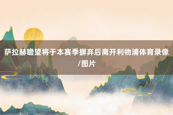 萨拉赫瞻望将于本赛季摒弃后离开利物浦体育录像/图片