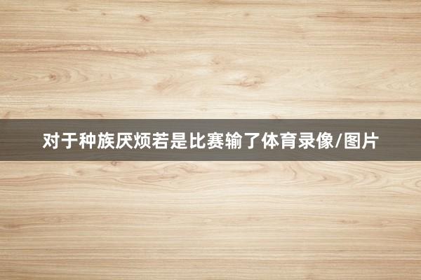 对于种族厌烦　　若是比赛输了体育录像/图片