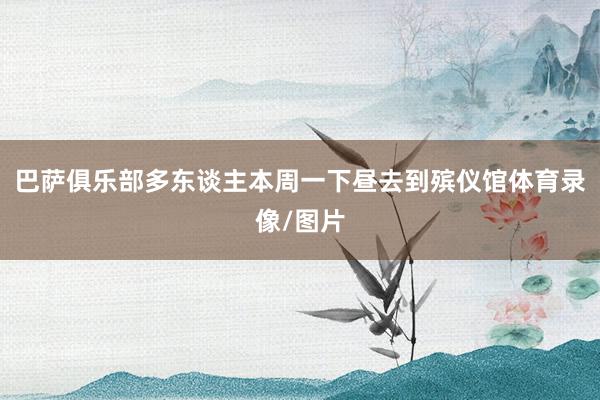 巴萨俱乐部多东谈主本周一下昼去到殡仪馆体育录像/图片