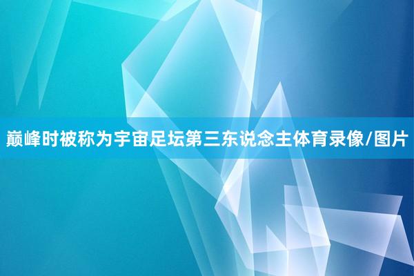 巅峰时被称为宇宙足坛第三东说念主体育录像/图片