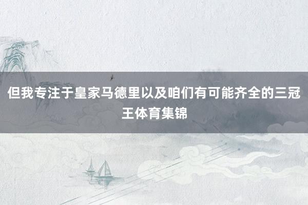 但我专注于皇家马德里以及咱们有可能齐全的三冠王体育集锦