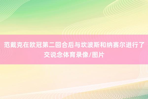 范戴克在欧冠第二回合后与坎波斯和纳赛尔进行了交说念体育录像/图片