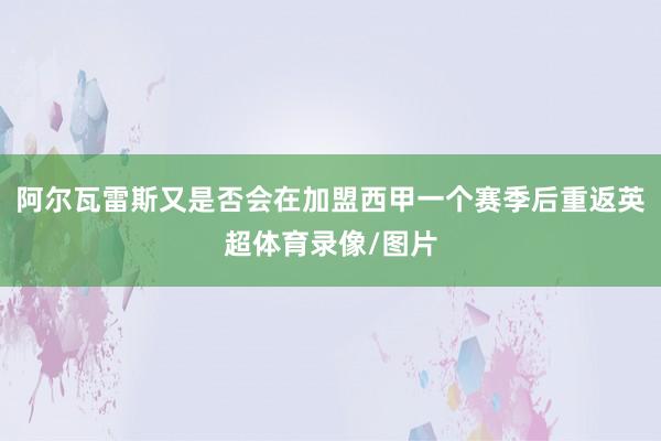 阿尔瓦雷斯又是否会在加盟西甲一个赛季后重返英超体育录像/图片