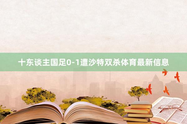 十东谈主国足0-1遭沙特双杀体育最新信息
