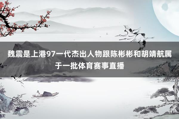 魏震是上港97一代杰出人物跟陈彬彬和胡靖航属于一批体育赛事直播